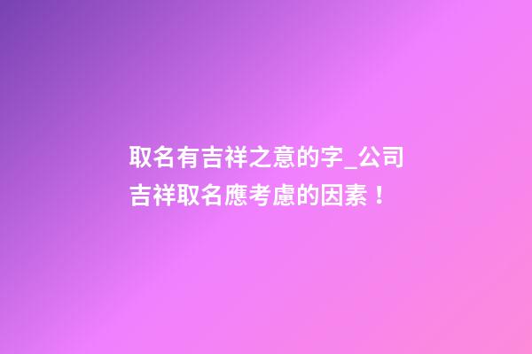 取名有吉祥之意的字_公司吉祥取名應考慮的因素！-第1張-公司起名-玄機派